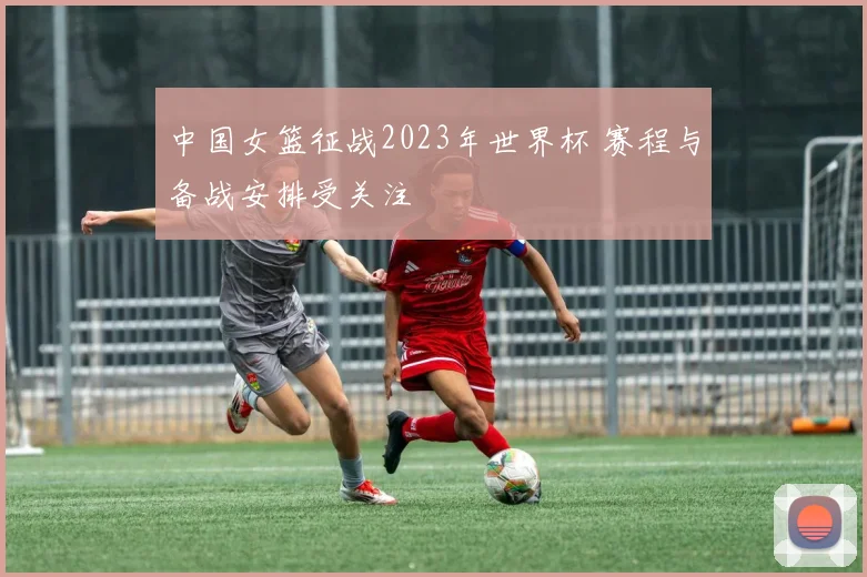 中国女篮征战2023年世界杯 赛程与备战安排受关注