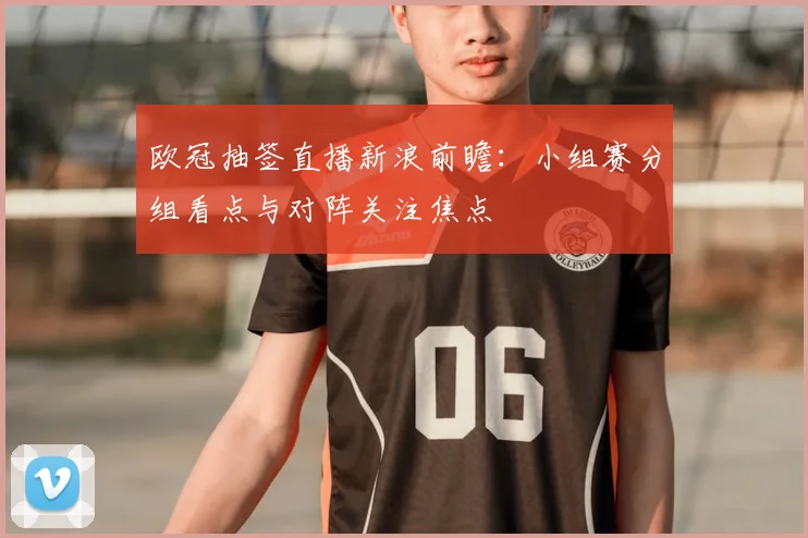 欧冠抽签直播新浪前瞻：小组赛分组看点与对阵关注焦点