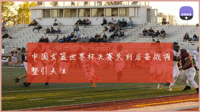 中国女篮世界杯决赛失利后备战调整引关注