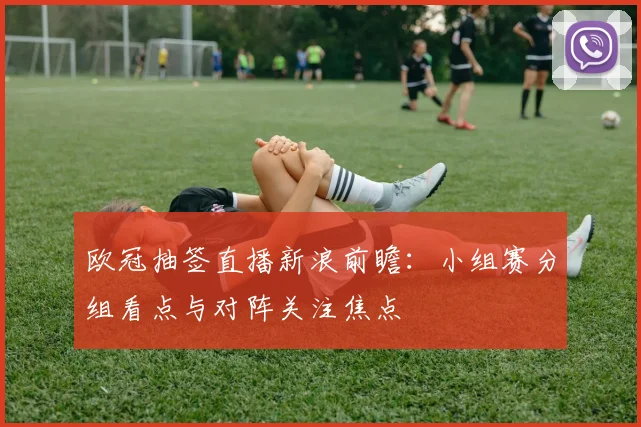 欧冠抽签直播新浪前瞻：小组赛分组看点与对阵关注焦点