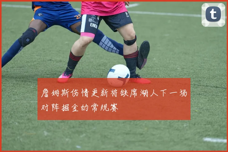 詹姆斯伤情更新将缺席湖人下一场对阵掘金的常规赛