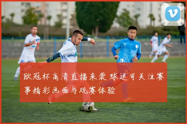 欧冠杯高清直播来袭 球迷可关注赛事精彩画面与观赛体验