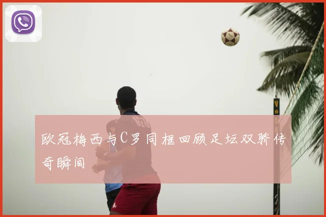 欧冠梅西与C罗同框回顾足坛双骄传奇瞬间
