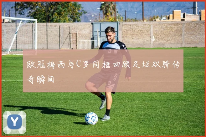 欧冠梅西与C罗同框回顾足坛双骄传奇瞬间