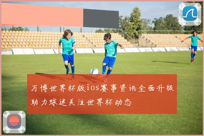 万博世界杯版ios赛事资讯全面升级助力球迷关注世界杯动态