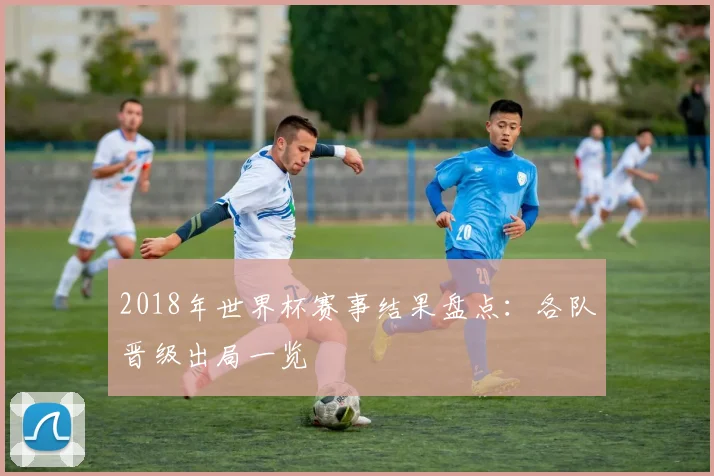 2018年世界杯赛事结果盘点:各队晋级出局一览
