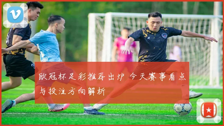欧冠杯足彩推荐出炉 今天赛事看点与投注方向解析