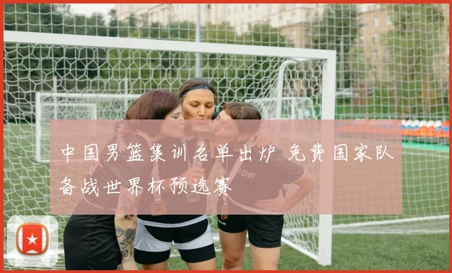 中国男篮集训名单出炉 免费国家队备战世界杯预选赛