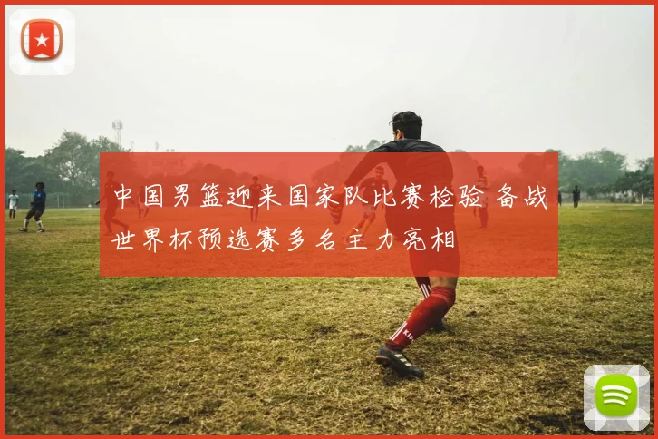 中国男篮迎来国家队比赛检验 备战世界杯预选赛多名主力亮相