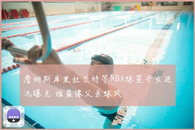 詹姆斯库里杜兰特等NBA球星子女近况曝光 谁最像父亲球风