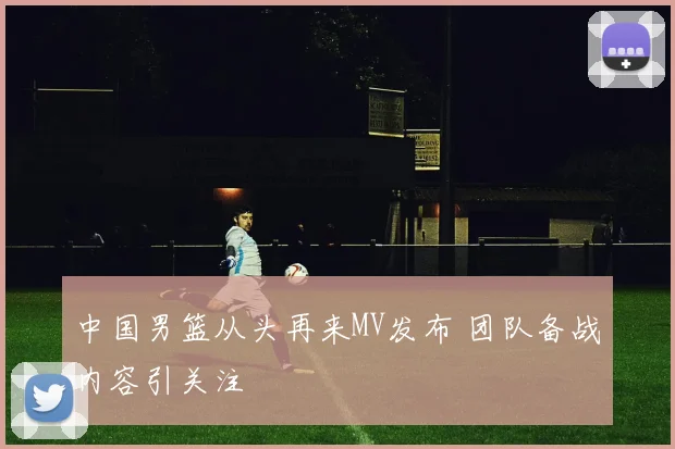 中国男篮从头再来MV发布 团队备战内容引关注