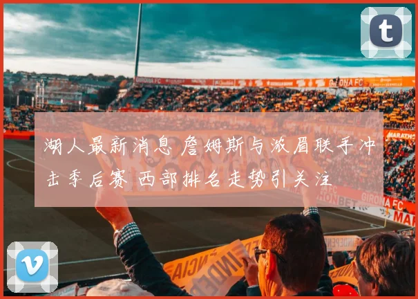 湖人最新消息 詹姆斯与浓眉联手冲击季后赛 西部排名走势引关注