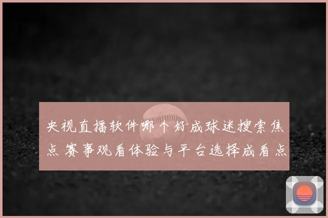 央视直播软件哪个好成球迷搜索焦点 赛事观看体验与平台选择成看点