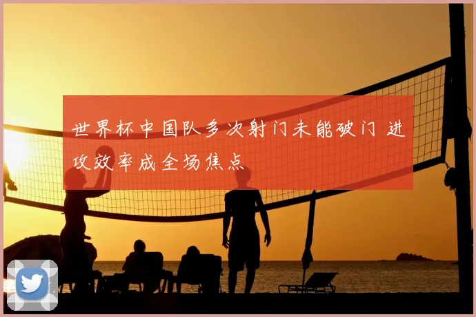 世界杯中国队多次射门未能破门 进攻效率成全场焦点