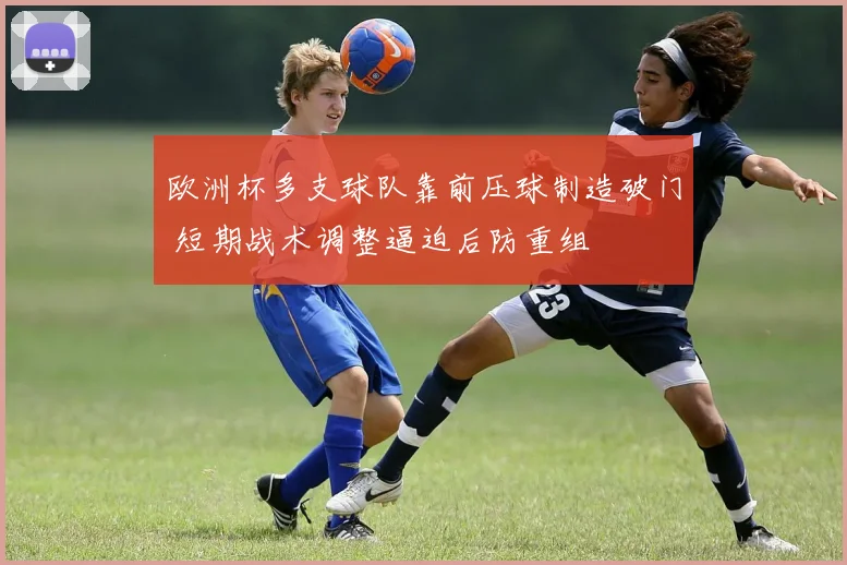 欧洲杯多支球队靠前压球制造破门 短期战术调整逼迫后防重组
