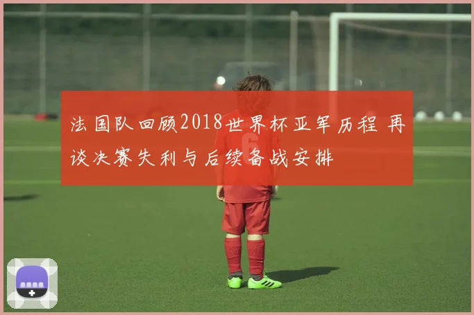 法国队回顾2018世界杯亚军历程 再谈决赛失利与后续备战安排
