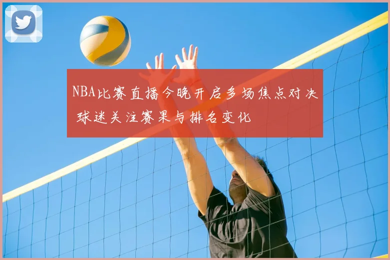 NBA比赛直播今晚开启多场焦点对决 球迷关注赛果与排名变化
