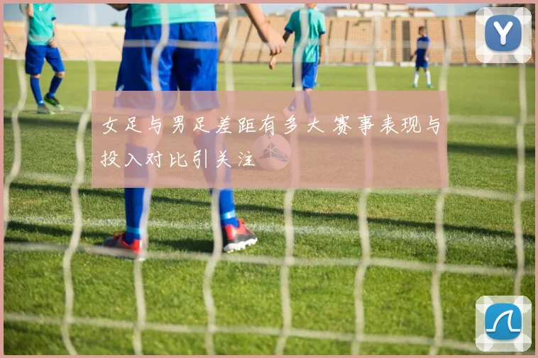 女足与男足差距有多大 赛事表现与投入对比引关注