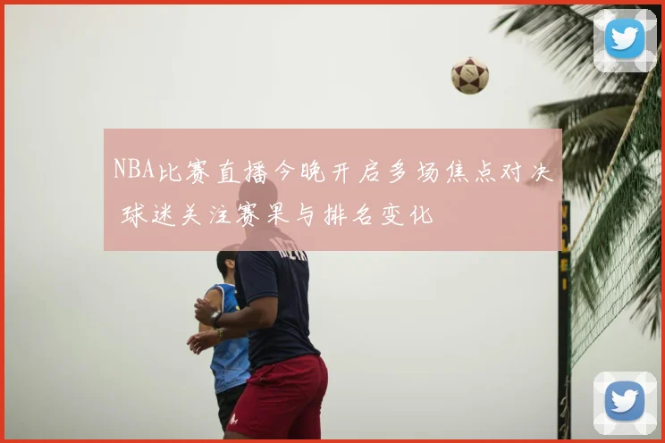 NBA比赛直播今晚开启多场焦点对决 球迷关注赛果与排名变化