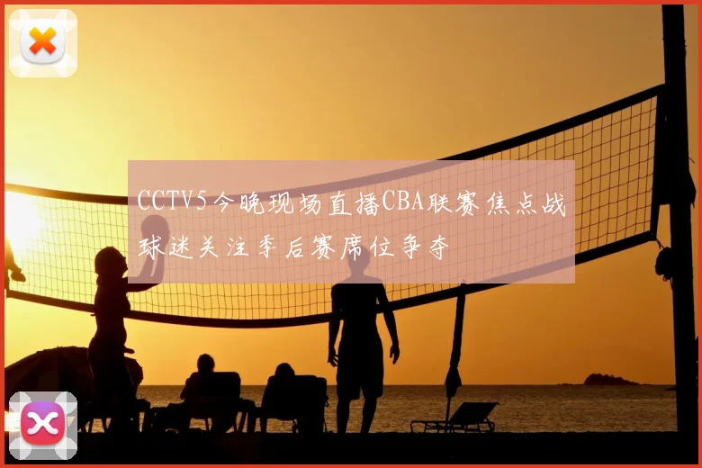 CCTV5今晚现场直播CBA联赛焦点战球迷关注季后赛席位争夺