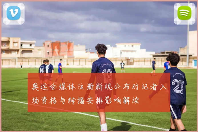 奥运会媒体注册新规公布对记者入场资格与转播安排影响解读