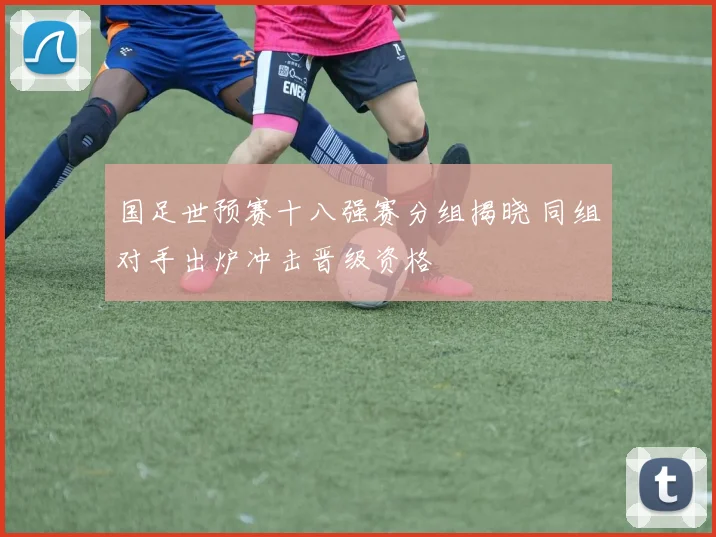 国足世预赛十八强赛分组揭晓 同组对手出炉冲击晋级资格