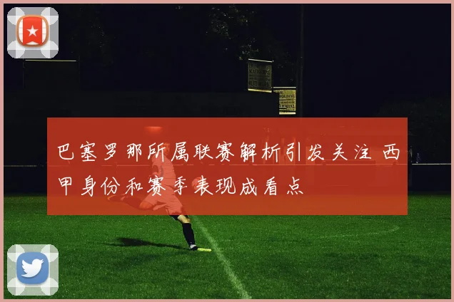 巴塞罗那所属联赛解析引发关注 西甲身份和赛季表现成看点