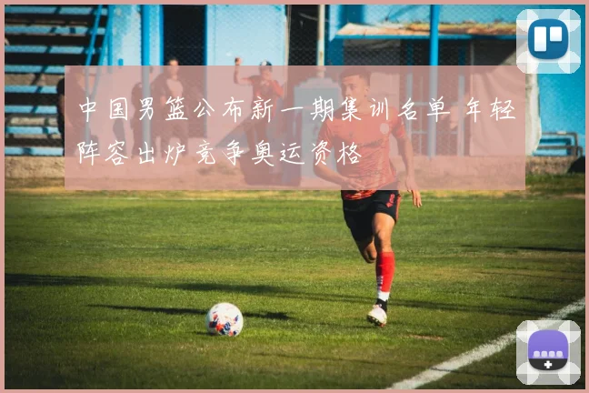 中国男篮公布新一期集训名单 年轻阵容出炉竞争奥运资格