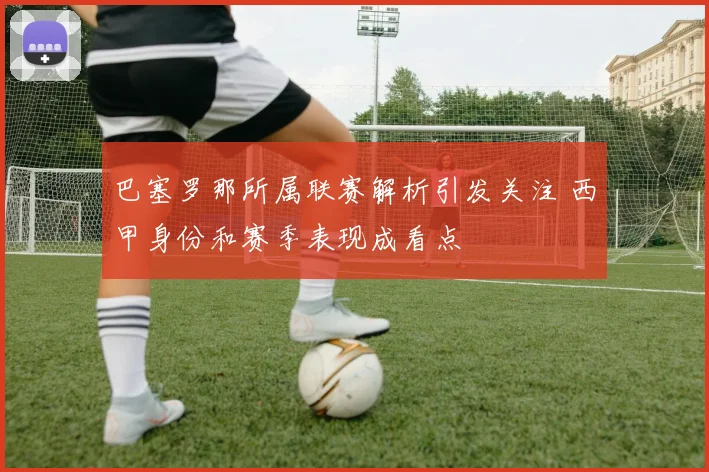 巴塞罗那所属联赛解析引发关注 西甲身份和赛季表现成看点