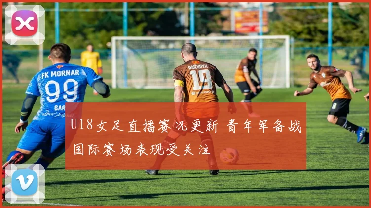 U18女足直播赛况更新 青年军备战国际赛场表现受关注