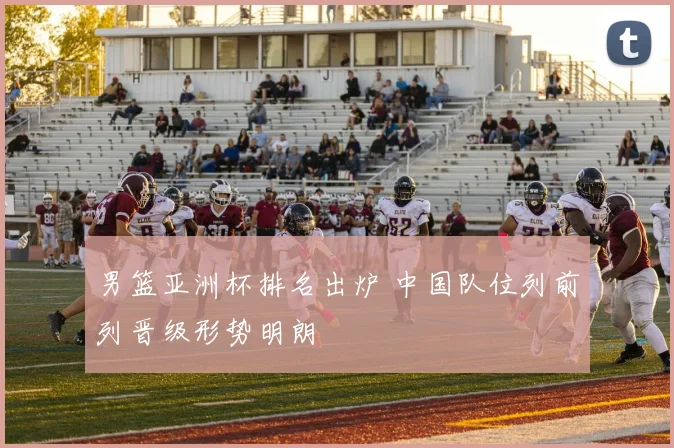 男篮亚洲杯排名出炉 中国队位列前列晋级形势明朗
