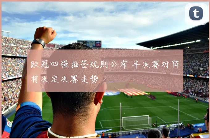 欧冠四强抽签规则公布 半决赛对阵将决定决赛走势