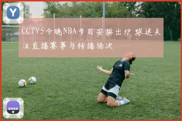 CCTV5今晚NBA节目安排出炉 球迷关注直播赛事与转播场次