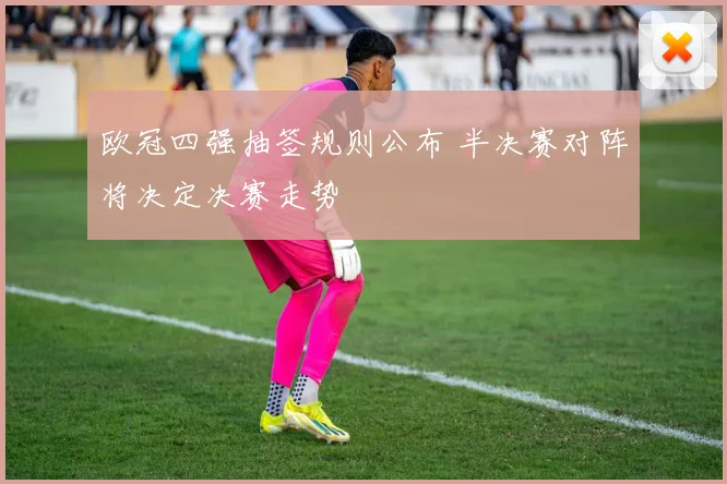 欧冠四强抽签规则公布 半决赛对阵将决定决赛走势