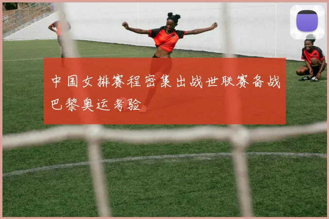 中国女排赛程密集出战世联赛备战巴黎奥运考验