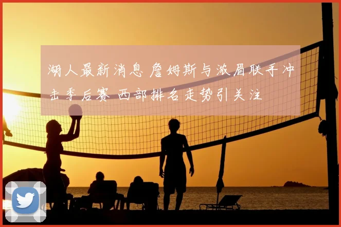 湖人最新消息 詹姆斯与浓眉联手冲击季后赛 西部排名走势引关注