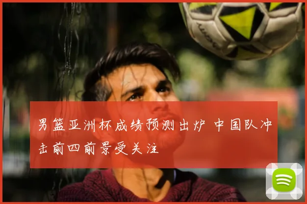 男篮亚洲杯成绩预测出炉 中国队冲击前四前景受关注