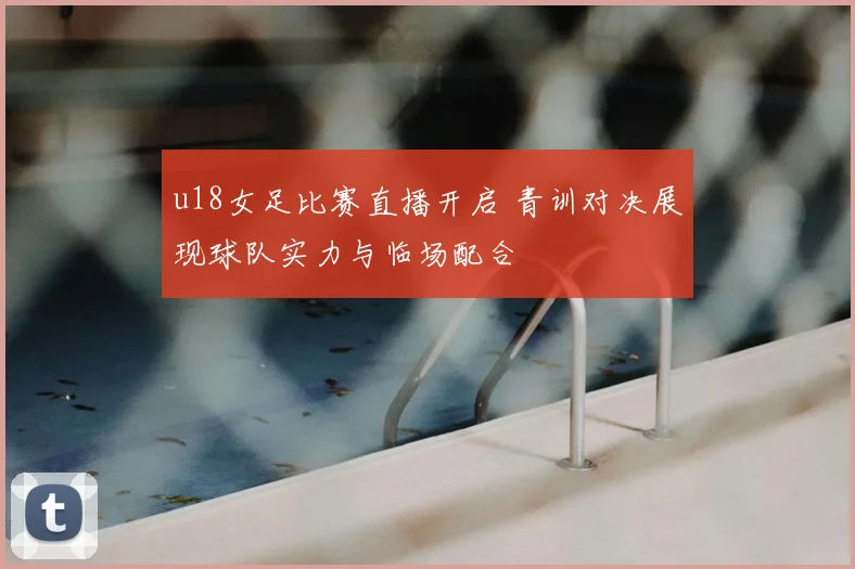 u18女足比赛直播开启 青训对决展现球队实力与临场配合