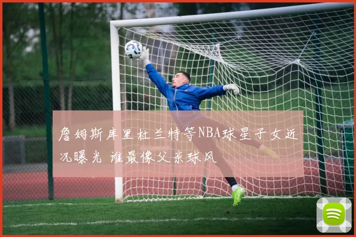 詹姆斯库里杜兰特等NBA球星子女近况曝光 谁最像父亲球风