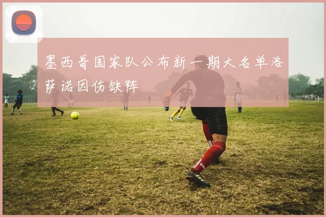 墨西哥国家队公布新一期大名单洛萨诺因伤缺阵