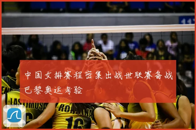 中国女排赛程密集出战世联赛备战巴黎奥运考验