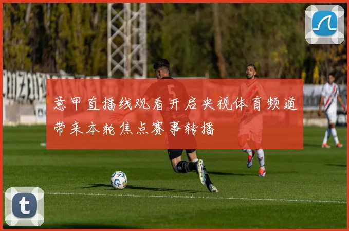意甲直播线观看开启央视体育频道带来本轮焦点赛事转播