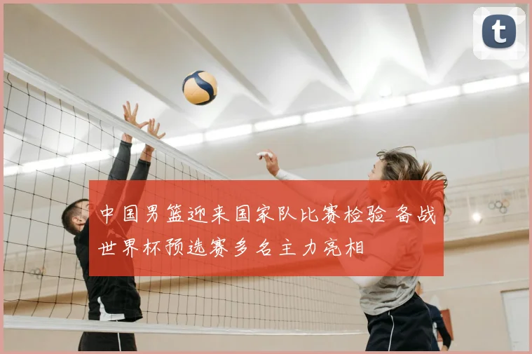 中国男篮迎来国家队比赛检验 备战世界杯预选赛多名主力亮相