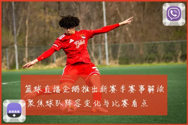 篮球直播企鹅推出新赛季赛事解读 聚焦球队阵容变化与比赛看点