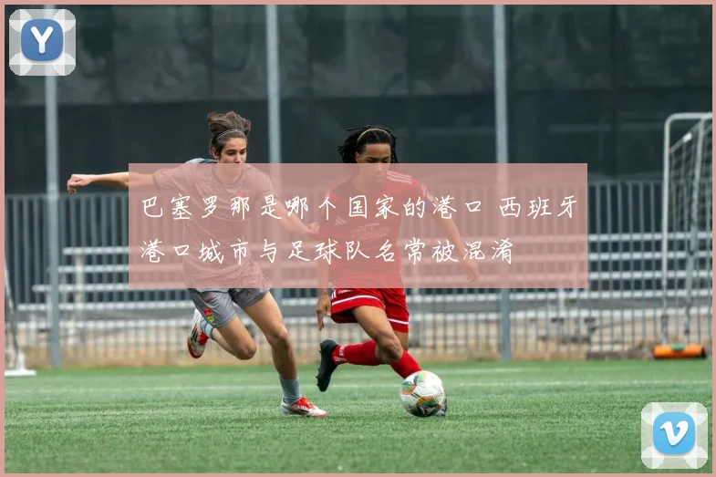 巴塞罗那是哪个国家的港口 西班牙港口城市与足球队名常被混淆