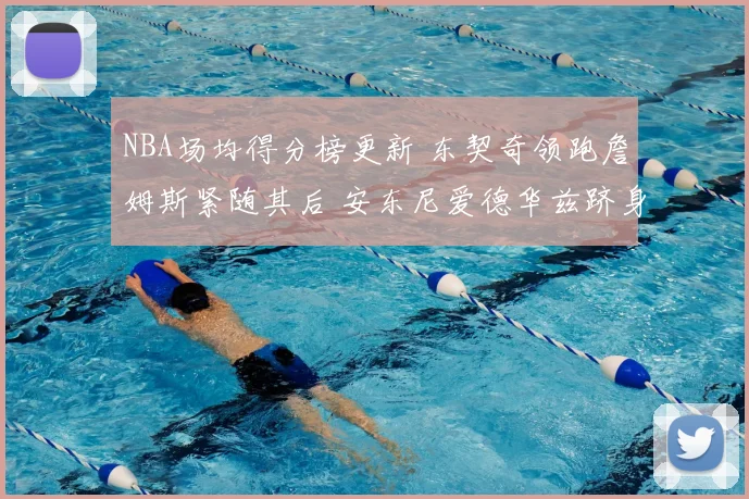 NBA场均得分榜更新 东契奇领跑詹姆斯紧随其后 安东尼爱德华兹跻身前列