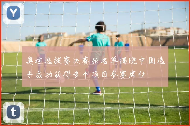 奥运选拔赛决赛轮名单揭晓中国选手成功获得多个项目参赛席位