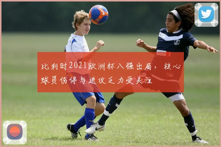 比利时2021欧洲杯八强出局，核心球员伤停与进攻乏力受关注