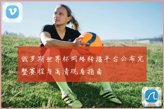 俄罗斯世界杯网络转播平台公布完整赛程与高清观看指南